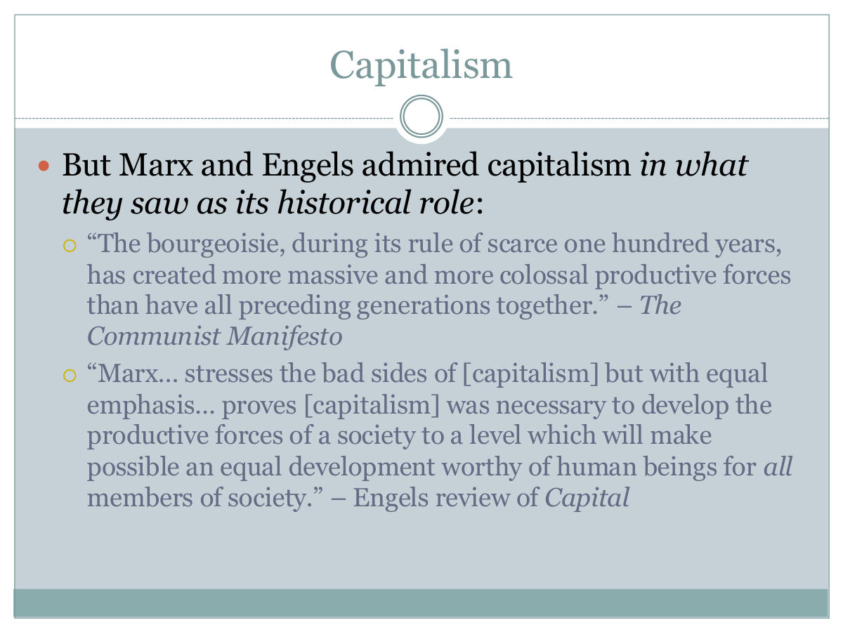 Capitalism. But Marx and Engels admired capitalism in what they saw as its historical role: “The bourgeoisie, during its rule of scarce one hundred years, has created more massive and more colossal productive forces than have all preceding generations together.” – The Communist Manifesto. “Marx… stresses the bad sides of [capitalism] but with equal emphasis… proves [capitalism] was necessary to develop the productive forces of a society to a level which will make possible an equal development worthy of human beings for all members of society.” – Engels review of Capital