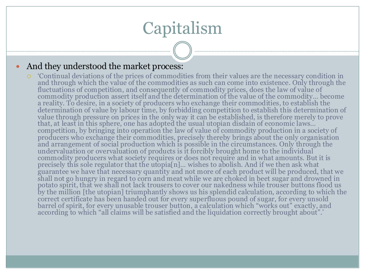 Capitalism. And they understood the market process: ‘Continual deviations of the prices of commodities from their values are the necessary condition in and through which the value of the commodities as such can come into existence. Only through the fluctuations of competition, and consequently of commodity prices, does the law of value of commodity production assert itself and the determination of the value of the commodity… become a reality. To desire, in a society of producers who exchange their commodities, to establish the determination of value by labour time, by forbidding competition to establish this determination of value through pressure on prices in the only way it can be established, is therefore merely to prove that, at least in this sphere, one has adopted the usual utopian disdain of economic laws… competition, by bringing into operation the law of value of commodity production in a society of producers who exchange their commodities, precisely thereby brings about the only organisation and arrangement of social production which is possible in the circumstances. Only through the undervaluation or overvaluation of products is it forcibly brought home to the individual commodity producers what society requires or does not require and in what amounts. But it is precisely this sole regulator that the utopia[n]… wishes to abolish. And if we then ask what guarantee we have that necessary quantity and not more of each product will be produced, that we shall not go hungry in regard to corn and meat while we are choked in beet sugar and drowned in potato spirit, that we shall not lack trousers to cover our nakedness while trouser buttons flood us by the million [the utopian] triumphantly shows us his splendid calculation, according to which the correct certificate has been handed out for every superfluous pound of sugar, for every unsold barrel of spirit, for every unusable trouser button, a calculation which “works out” exactly, and according to which “all claims will be satisfied and the liquidation correctly brought about”.’
