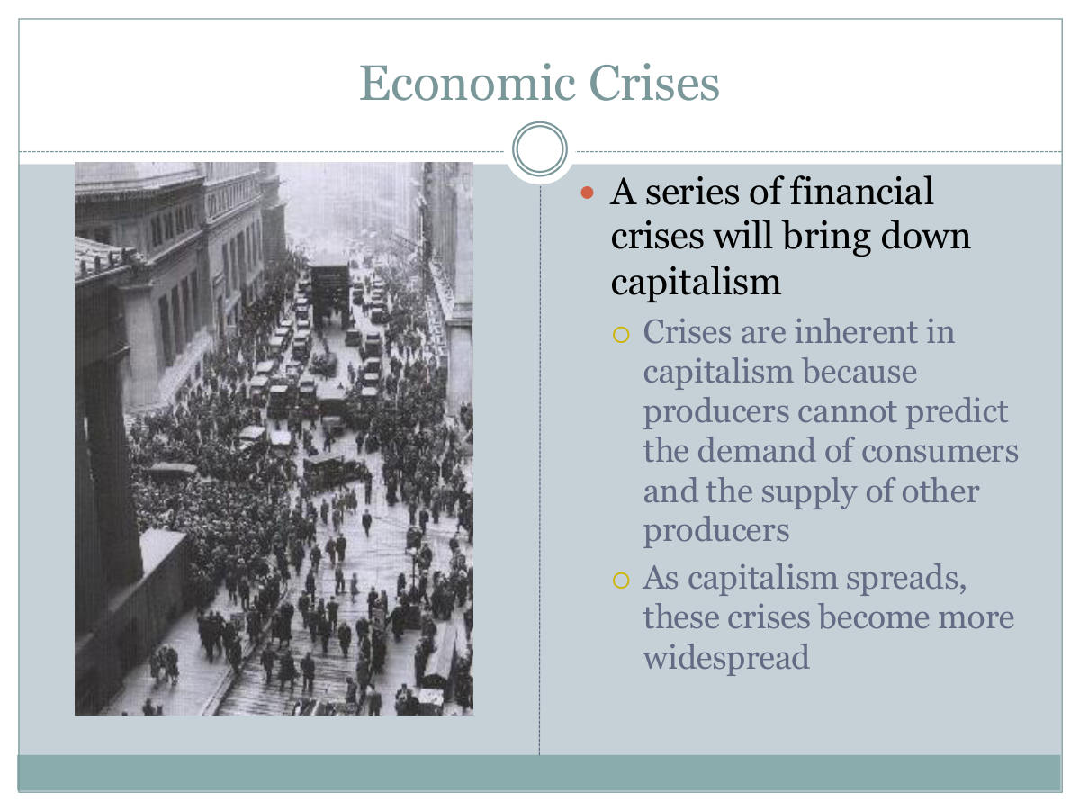 Economic Crises. A series of financial crises will bring down capitalism. Crises are inherent in capitalism because producers cannot predict the demand of consumers and the supply of other producers. As capitalism spreads, these crises become more widespread