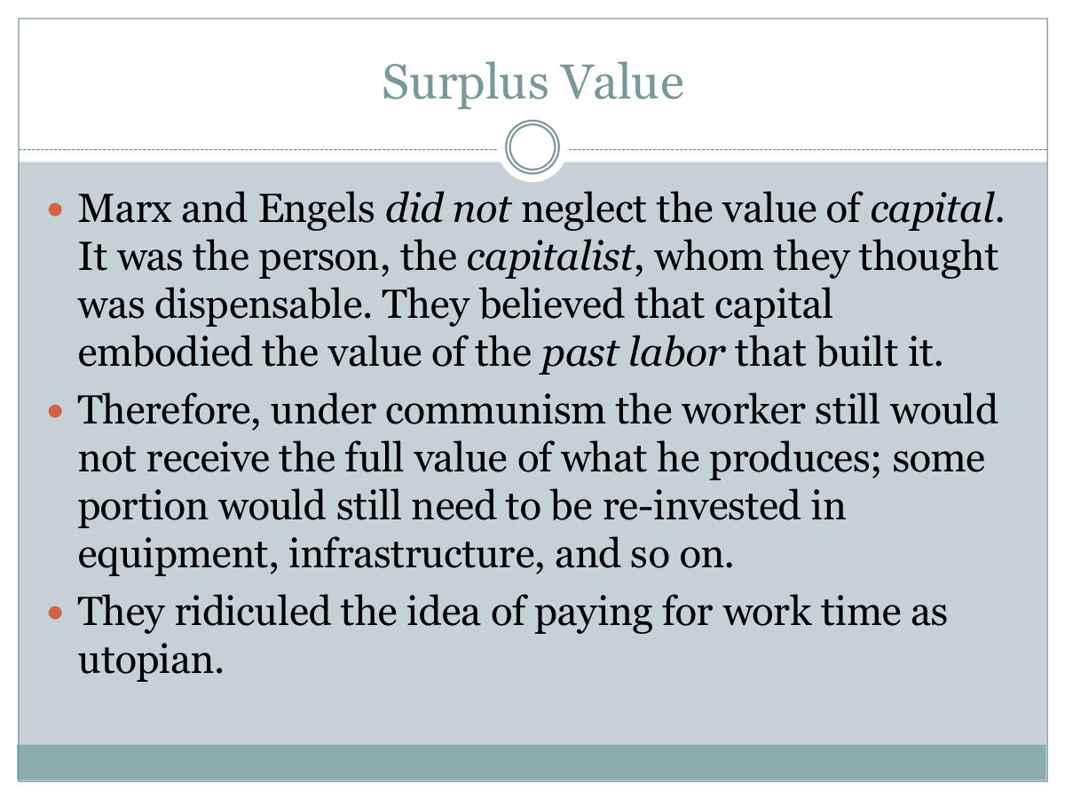 Surplus Value. Marx and Engels did not neglect the value of capital. It was the person, the capitalist, whom they thought was dispensable. They believed that capital embodied the value of the past labor that built it. Therefore, under communism the worker still would not receive the full value of what he produces; some portion would still need to be re-invested in equipment, infrastructure, and so on. They ridiculed the idea of paying for work time as utopian.