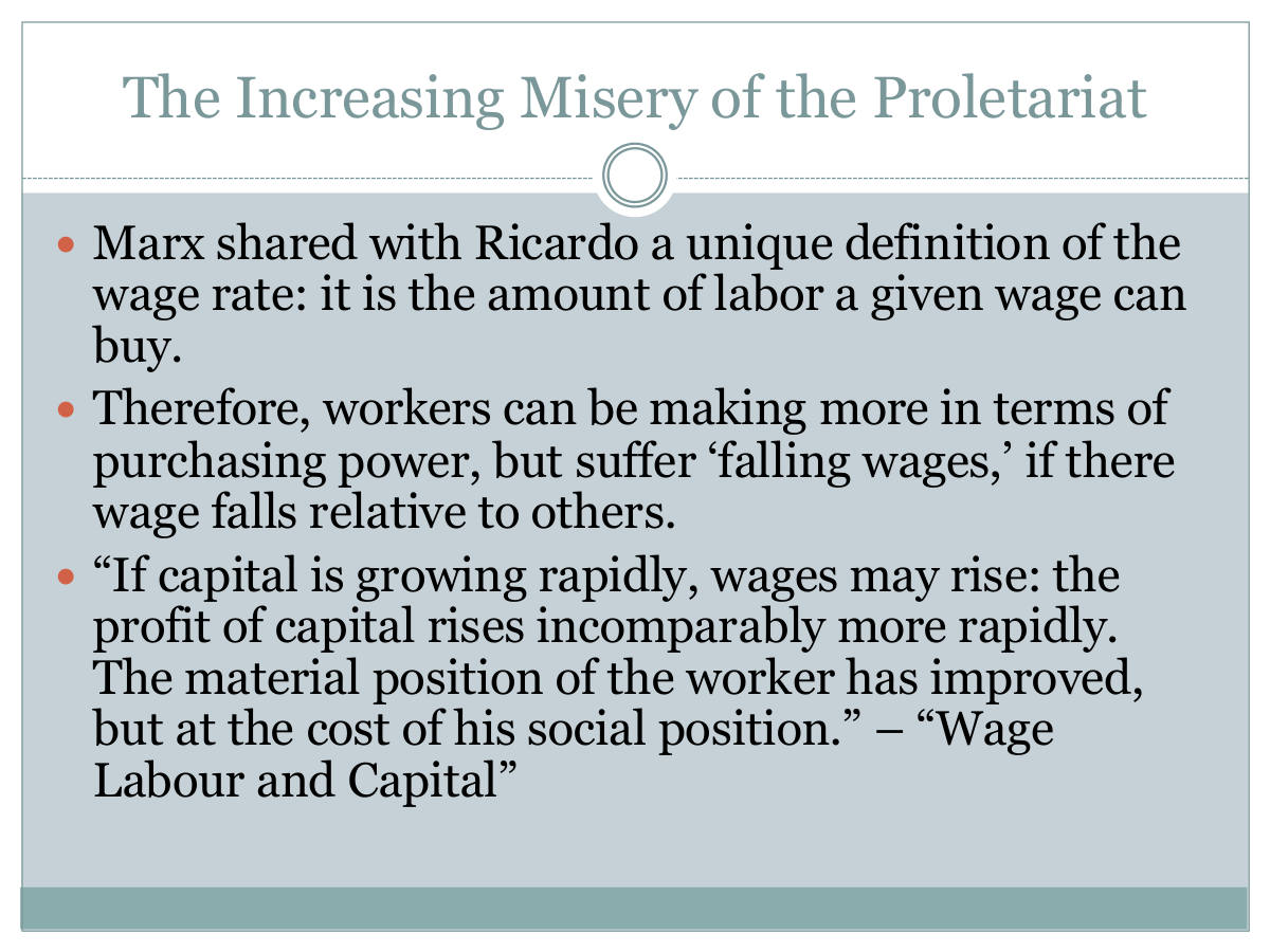 The Increasing Misery of the Proletariat. Marx shared with Ricardo a unique definition of the wage rate: it is the amount of labor a given wage can buy. Therefore, workers can be making more in terms of purchasing power, but suffer ‘falling wages,’ if there wage falls relative to others. “If capital is growing rapidly, wages may rise: the profit of capital rises incomparably more rapidly. The material position of the worker has improved, but at the cost of his social position.” – “Wage Labour and Capital”
