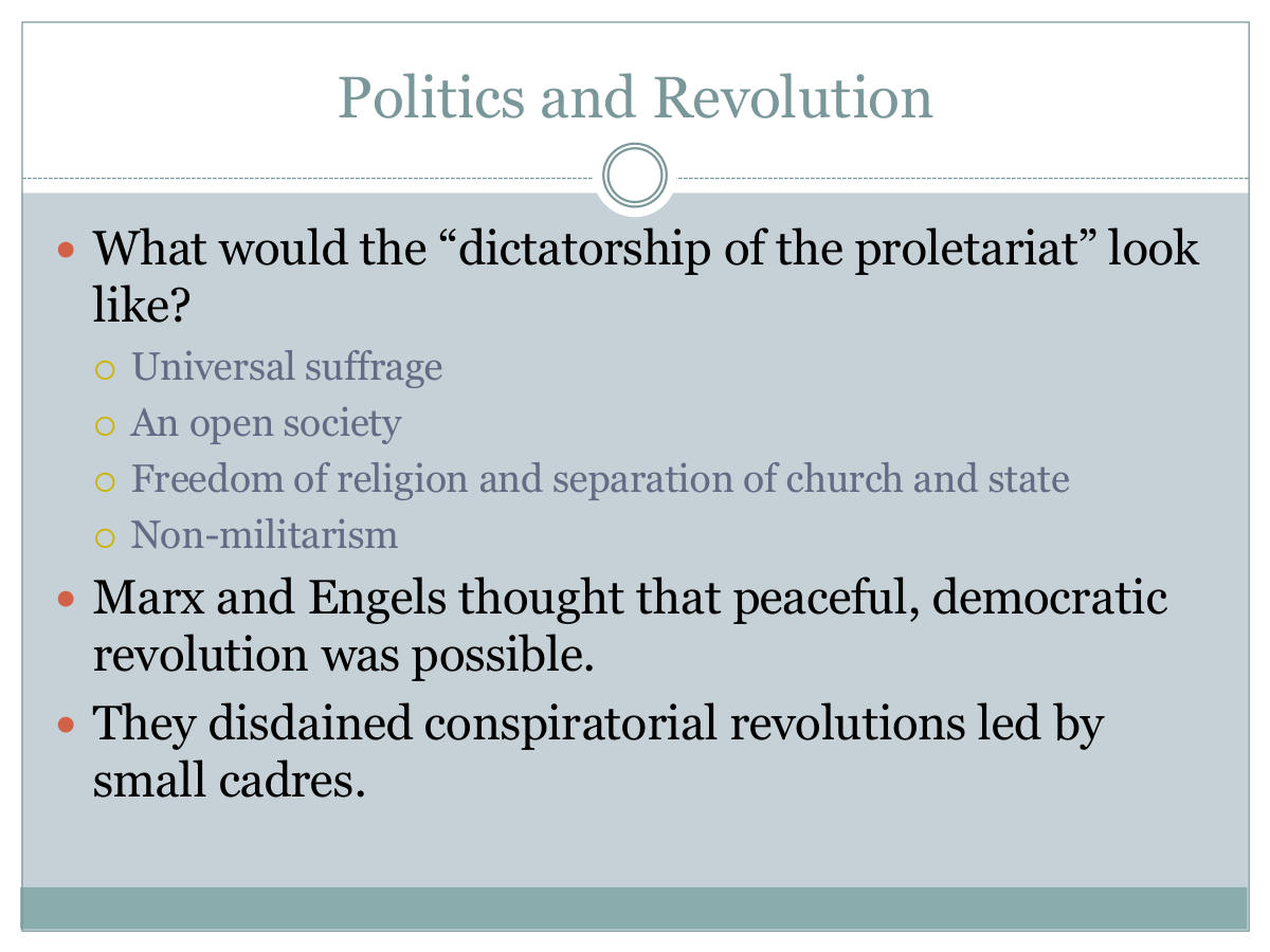 Politics and Revolution. What would the “dictatorship of the proletariat” look like? Universal suffrage. An open society. Freedom of religion and separation of church and state. Non-militarism. Marx and Engels thought that peaceful, democratic revolution was possible. They disdained conspiratorial revolutions led by small cadres.