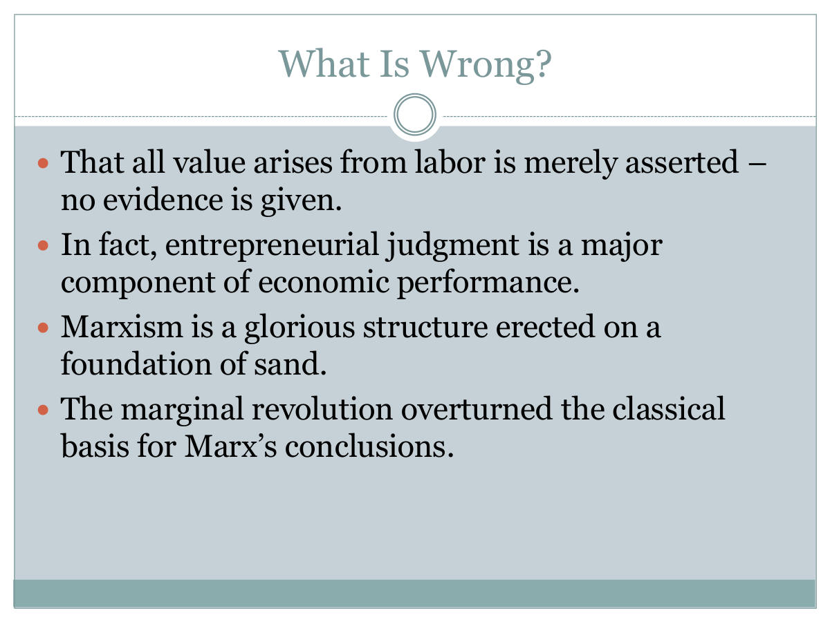 What Is Wrong? That all value arises from labor is merely asserted – no evidence is given. In fact, entrepreneurial judgment is a major component of economic performance. Marxism is a glorious structure erected on a foundation of sand. The marginal revolution overturned the classical basis for Marx’s conclusions.