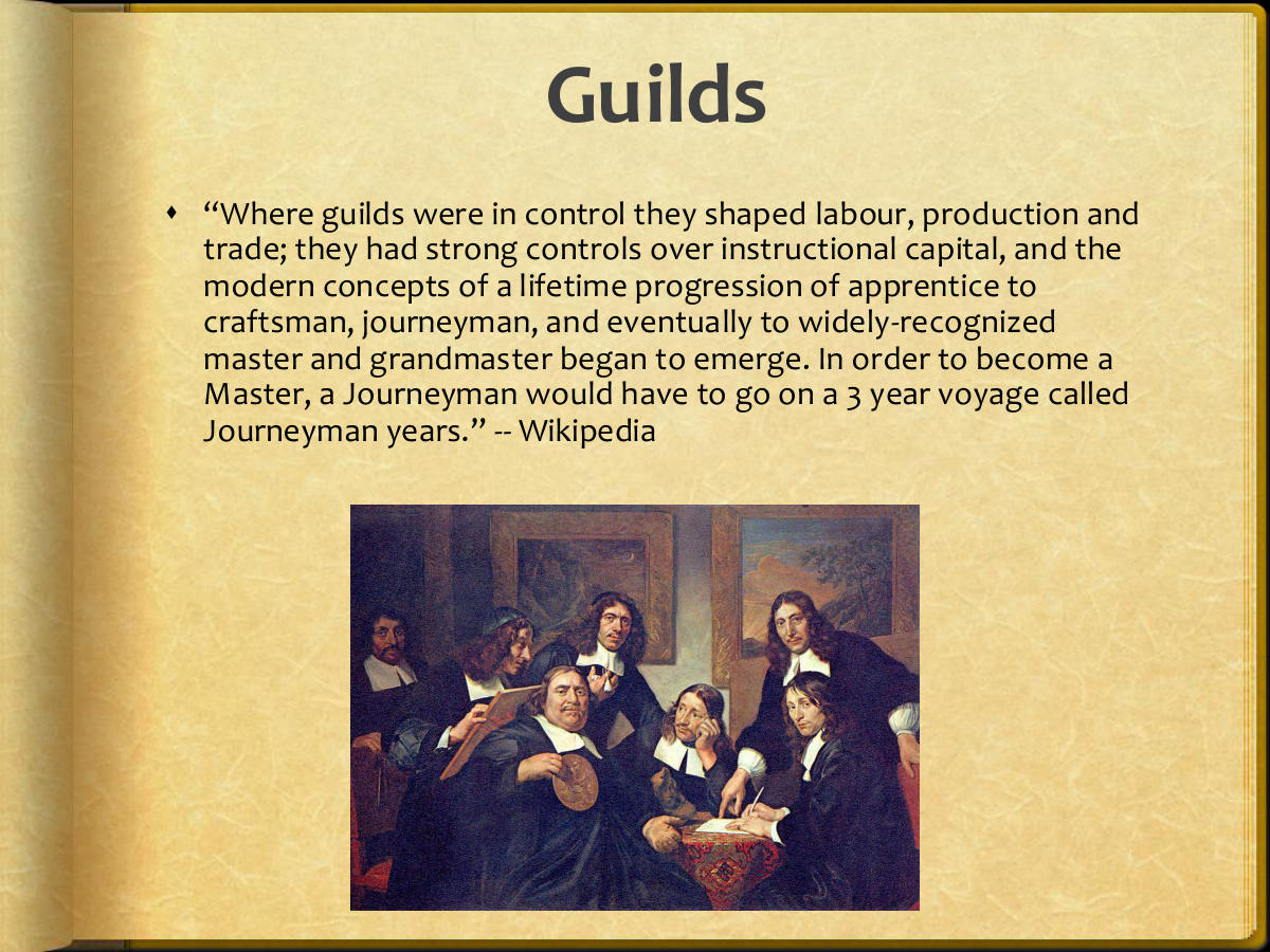 Guilds. “Where guilds were in control they shaped labour, production and trade; they had strong controls over instructional capital, and the modern concepts of a lifetime progression of apprentice to craftsman, journeyman, and eventually to widely-recognized master and grandmaster began to emerge. In order to become a Master, a Journeyman would have to go on a 3 year voyage called Journeyman years.” -- Wikipedia