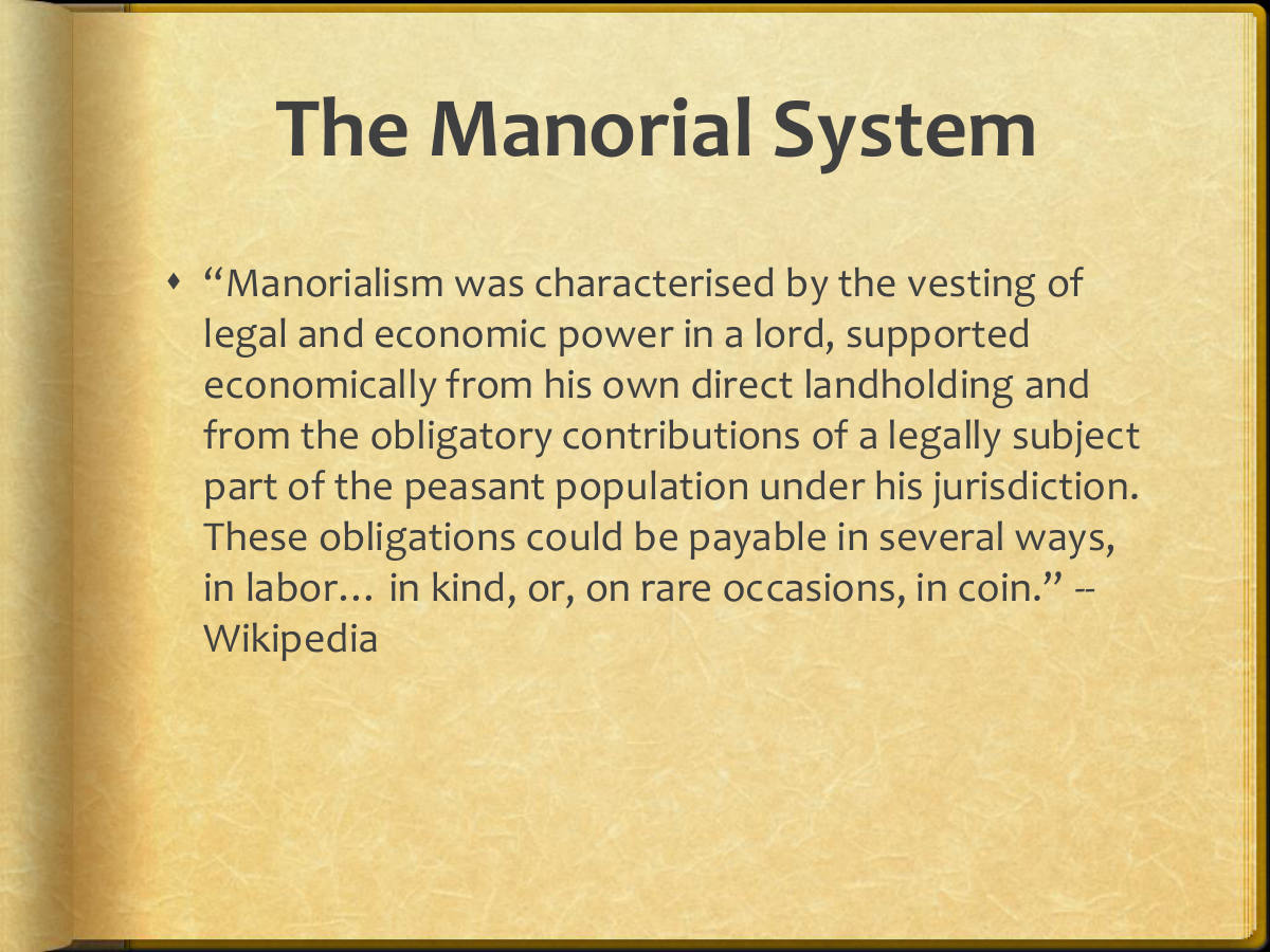 The Manorial System. “Manorialism was characterised by the vesting of legal and economic power in a lord, supported economically from his own direct landholding and from the obligatory contributions of a legally subject part of the peasant population under his jurisdiction. These obligations could be payable in several ways, in labor… in kind, or, on rare occasions, in coin.” -- Wikipedia