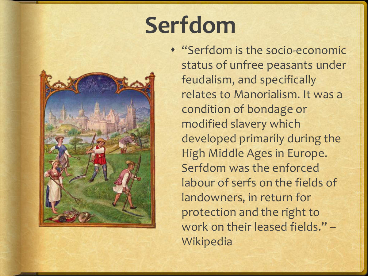 Serfdom. “Serfdom is the socio-economic status of unfree peasants under feudalism, and specifically relates to Manorialism. It was a condition of bondage or modified slavery which developed primarily during the High Middle Ages in Europe. Serfdom was the enforced labour of serfs on the fields of landowners, in return for protection and the right to work on their leased fields.” -- Wikipedia
