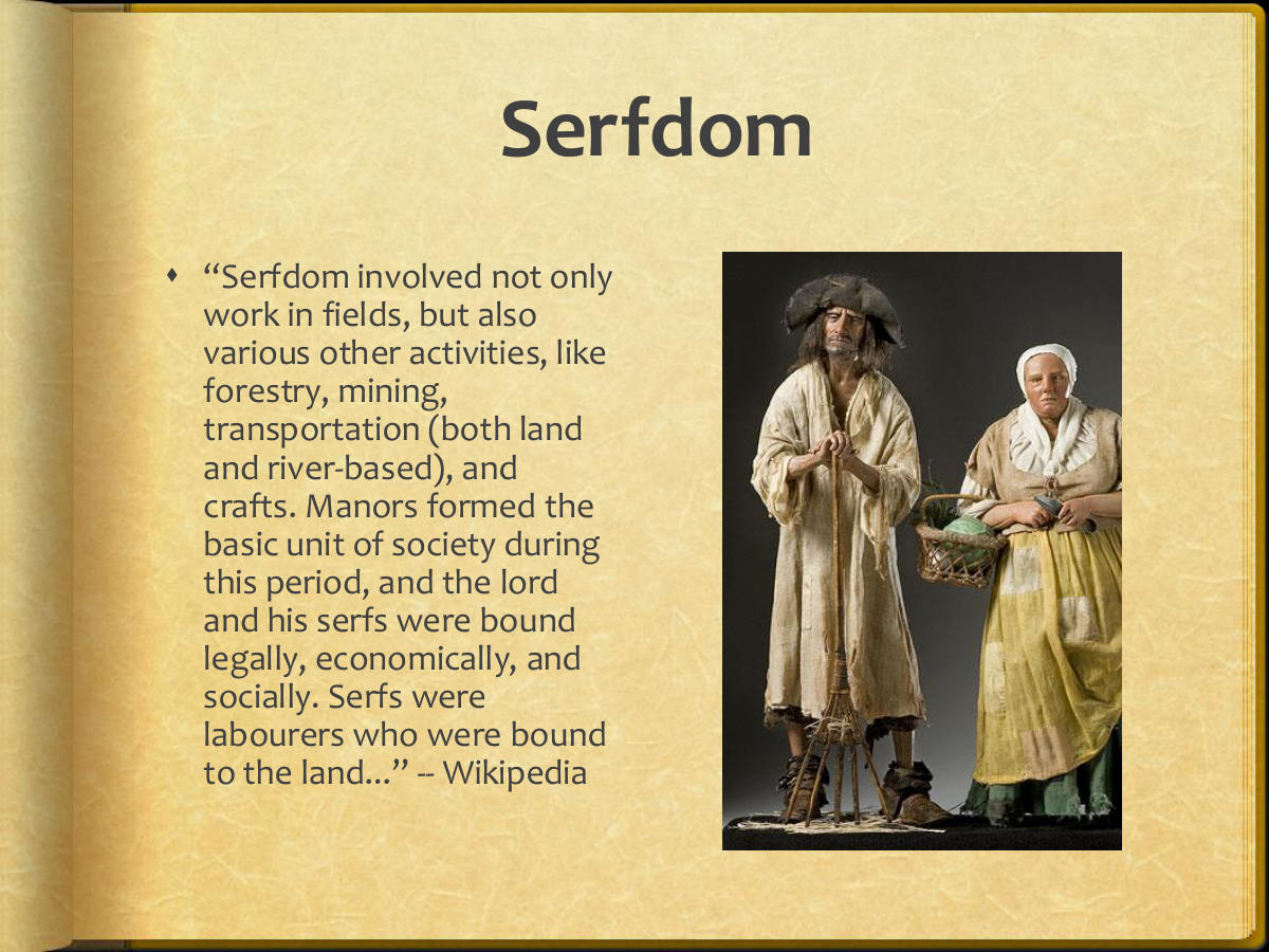 Serfdom. “Serfdom involved not only work in fields, but also various other activities, like forestry, mining, transportation (both land and river-based), and crafts. Manors formed the basic unit of society during this period, and the lord and his serfs were bound legally, economically, and socially. Serfs were labourers who were bound to the land...” -- Wikipedia