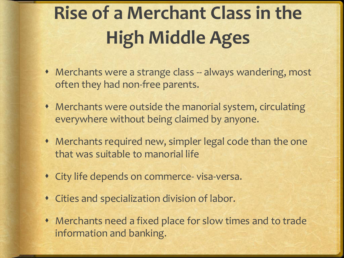 Rise of a Merchant Class in the High Middle Ages. Merchants were a strange class -- always wandering, most often they had non-free parents. Merchants were outside the manorial system, circulating everywhere without being claimed by anyone. Merchants required new, simpler legal code than the one that was suitable to manorial life. City life depends on commerce- visa-versa. Cities and specialization division of labor. Merchants need a fixed place for slow times and to trade information and banking.