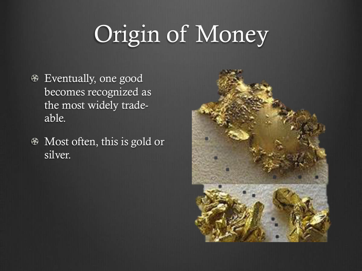 Origin of Money. Eventually, one good becomes recognized as the most widely trade-able. Most often, this is gold or silver.