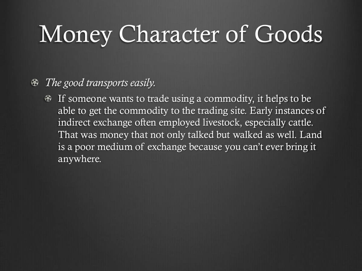 Money Character of Goods. The good transports easily. If someone wants to trade using a commodity, it helps to be able to get the commodity to the trading site. Early instances of indirect exchange often employed livestock, especially cattle. That was money that not only talked but walked as well. Land is a poor medium of exchange because you can’t ever bring it anywhere.