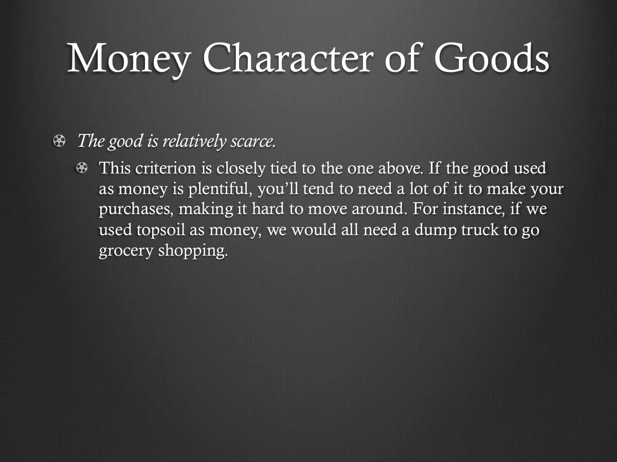 Money Character of Goods. The good is relatively scarce. This criterion is closely tied to the one above. If the good used as money is plentiful, you’ll tend to need a lot of it to make your purchases, making it hard to move around. For instance, if we used topsoil as money, we would all need a dump truck to go grocery shopping.