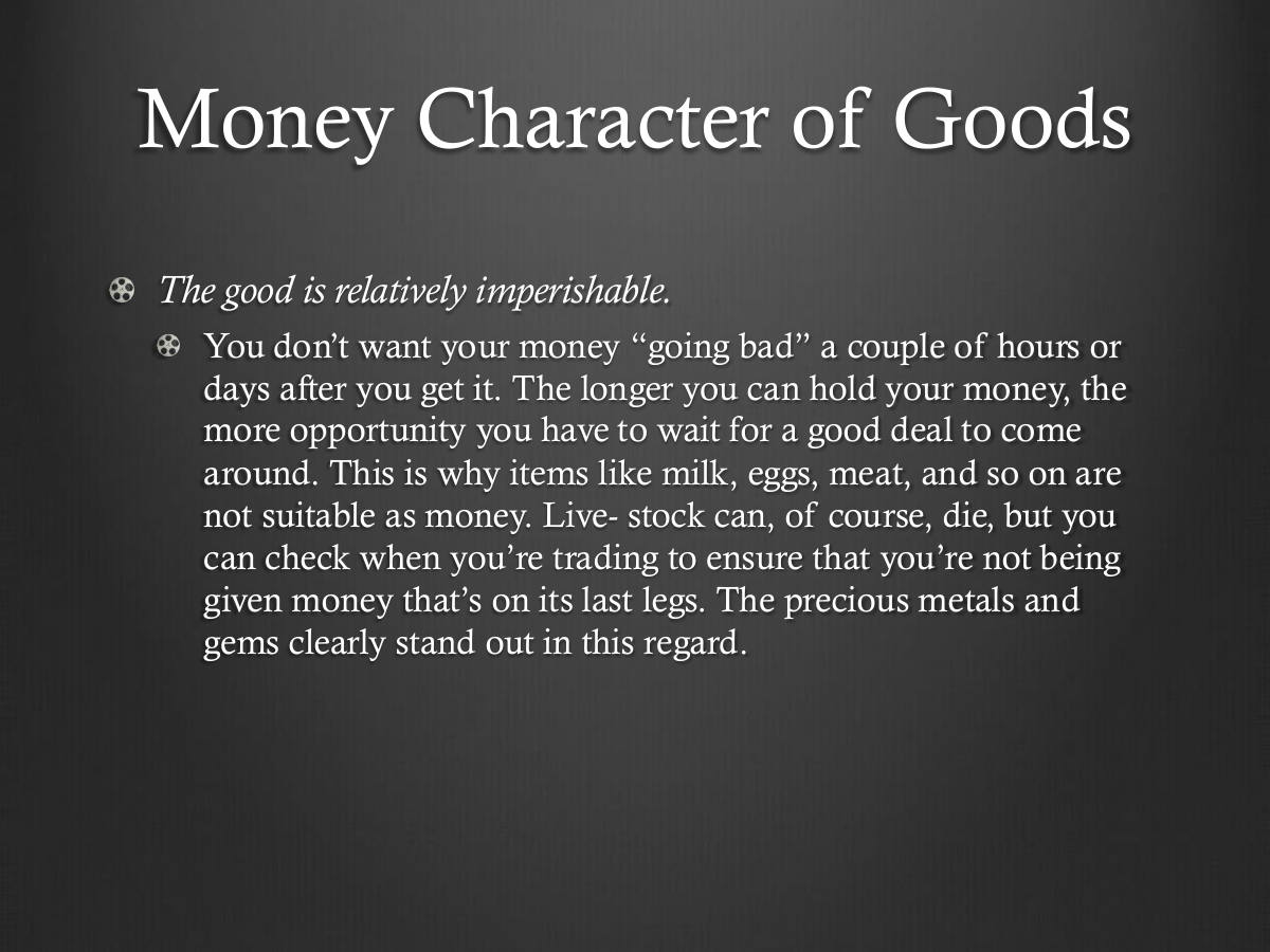 Money Character of Goods. The good is relatively imperishable. You don’t want your money “going bad” a couple of hours or days after you get it. The longer you can hold your money, the more opportunity you have to wait for a good deal to come around. This is why items like milk, eggs, meat, and so on are not suitable as money. Live- stock can, of course, die, but you can check when you’re trading to ensure that you’re not being given money that’s on its last legs. The precious metals and gems clearly stand out in this regard.