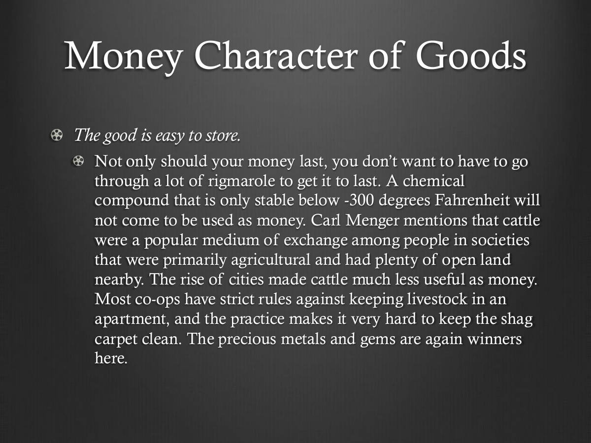 Money Character of Goods. The good is easy to store. Not only should your money last, you don’t want to have to go through a lot of rigmarole to get it to last. A chemical compound that is only stable below -300 degrees Fahrenheit will not come to be used as money. Carl Menger mentions that cattle were a popular medium of exchange among people in societies that were primarily agricultural and had plenty of open land nearby. The rise of cities made cattle much less useful as money. Most co-ops have strict rules against keeping livestock in an apartment, and the practice makes it very hard to keep the shag carpet clean. The precious metals and gems are again winners here.