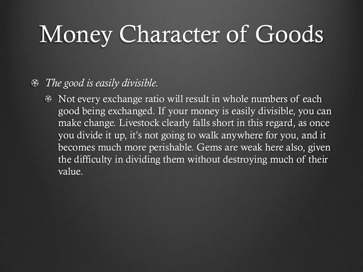 Money Character of Goods. The good is easily divisible. Not every exchange ratio will result in whole numbers of each good being exchanged. If your money is easily divisible, you can make change. Livestock clearly falls short in this regard, as once you divide it up, it’s not going to walk anywhere for you, and it becomes much more perishable. Gems are weak here also, given the difficulty in dividing them without destroying much of their value.