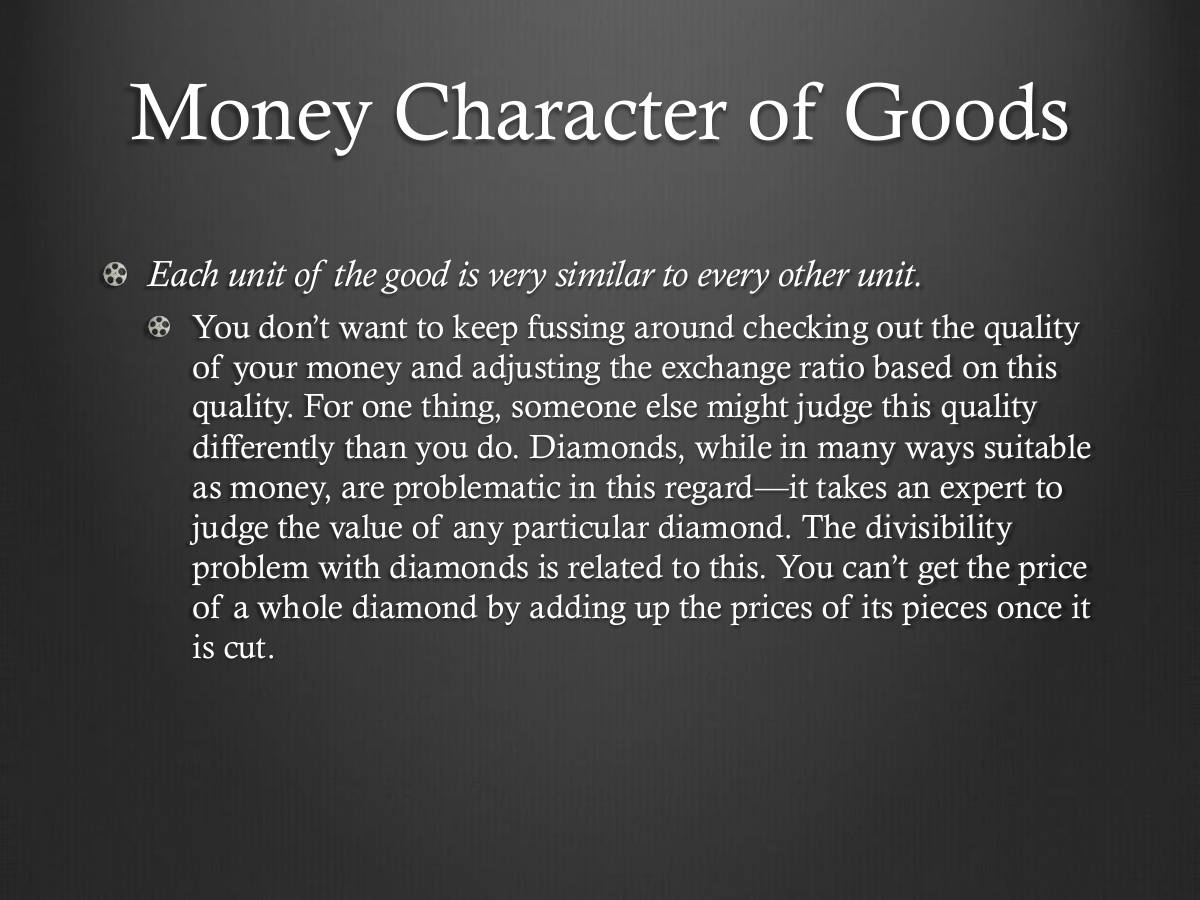 Money Character of Goods. Each unit of the good is very similar to every other unit. You don’t want to keep fussing around checking out the quality of your money and adjusting the exchange ratio based on this quality. For one thing, someone else might judge this quality differently than you do. Diamonds, while in many ways suitable as money, are problematic in this regard—it takes an expert to judge the value of any particular diamond. The divisibility problem with diamonds is related to this. You can’t get the price of a whole diamond by adding up the prices of its pieces once it is cut.