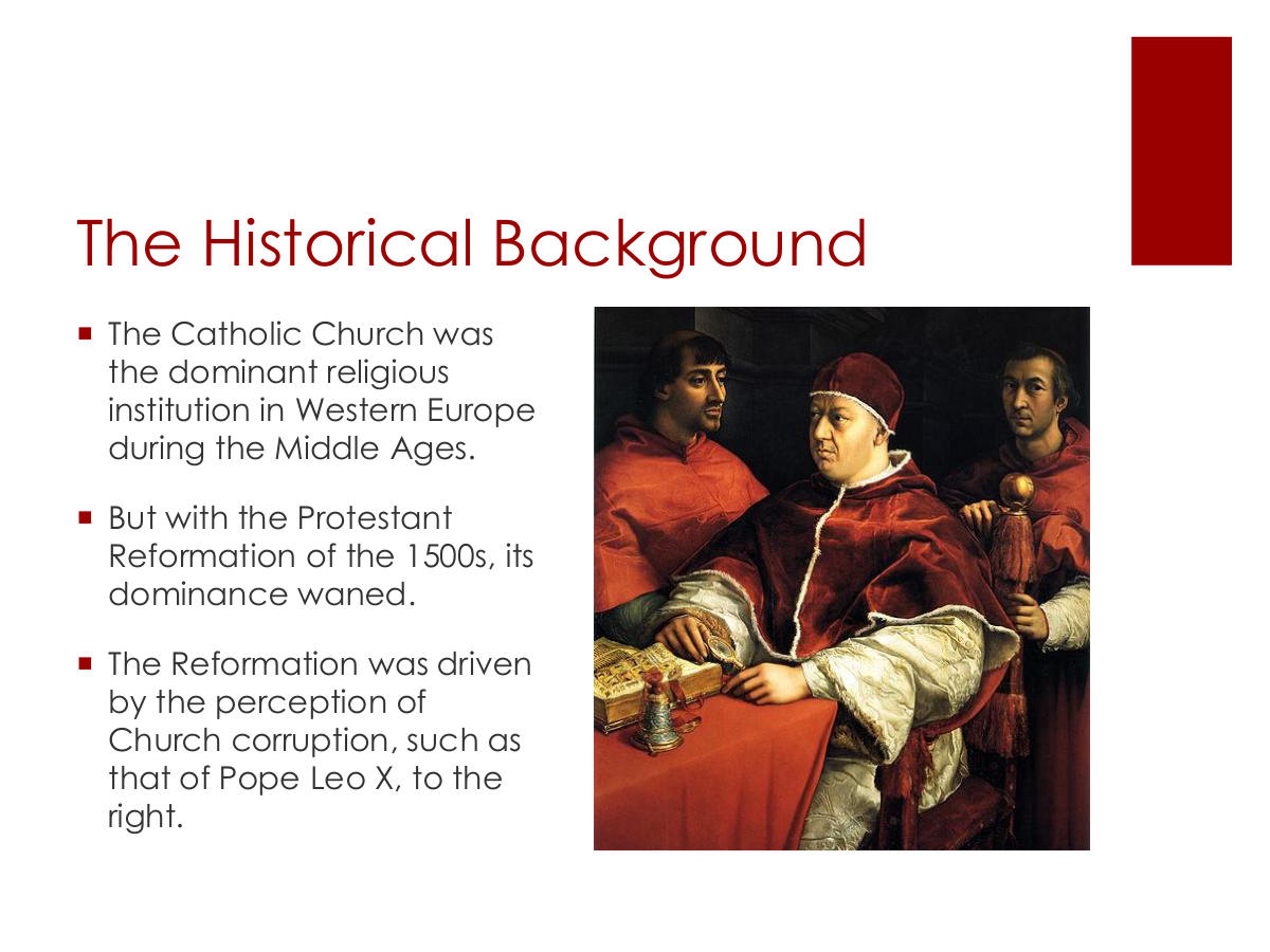 The Historical Background. The Catholic Church was the dominant religious institution in Western Europe during the Middle Ages. But with the Protestant Reformation of the 1500s, its dominance waned. The Reformation was driven by the perception of Church corruption, such as that of Pope Leo X, to the right.