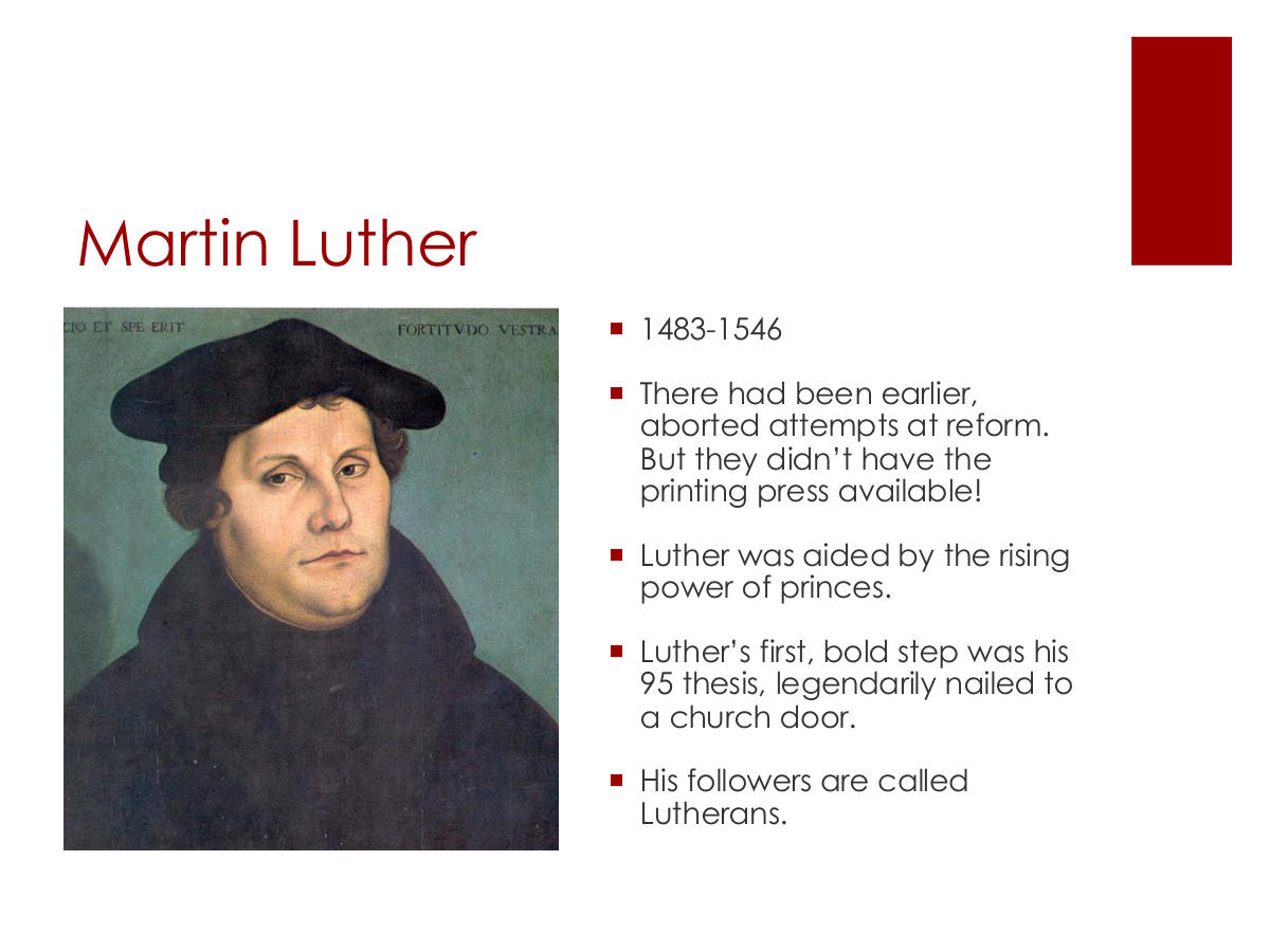 Martin Luther. 1483-1546. There had been earlier, aborted attempts at reform. But they didn’t have the printing press available! Luther was aided by the rising power of princes. Luther’s first, bold step was his 95 thesis, legendarily nailed to a church door. His followers are called Lutherans.