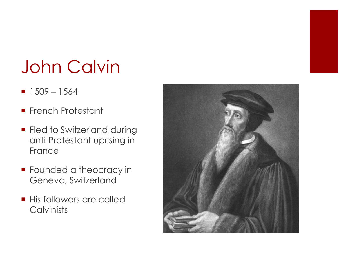 John Calvin. 1509 – 1564. French Protestant. Fled to Switzerland during anti-Protestant uprising in France. Founded a theocracy in Geneva, Switzerland. His followers are called Calvinists
