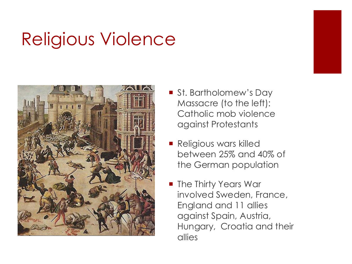 Religious Violence. St. Bartholomew’s Day Massacre (to the left): Catholic mob violence against Protestants. Religious wars killed between 25% and 40% of the German population. The Thirty Years War involved Sweden, France, England and 11 allies against Spain, Austria, Hungary, Croatia and their allies