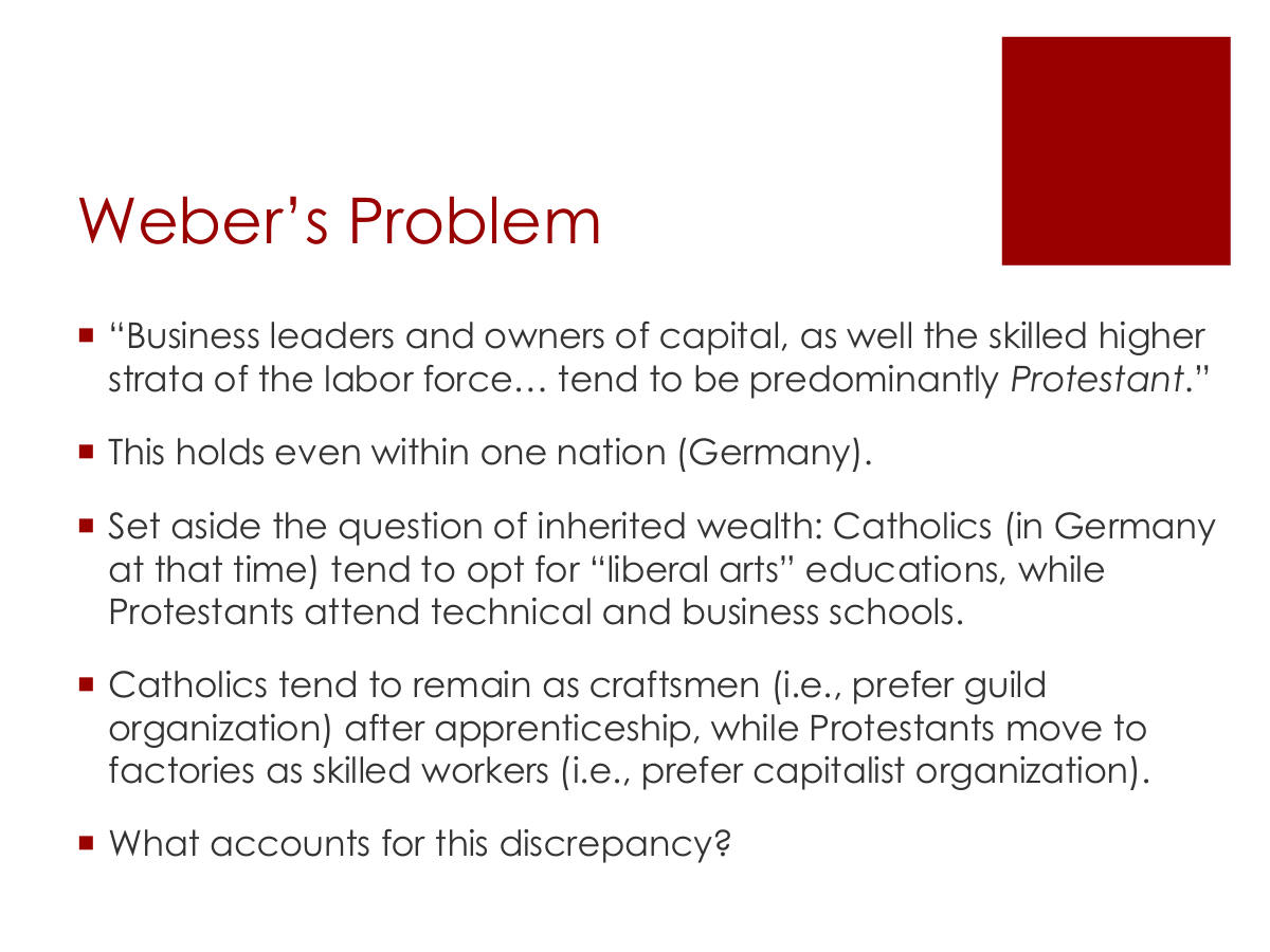 Weber’s Problem. “Business leaders and owners of capital, as well the skilled higher strata of the labor force… tend to be predominantly Protestant.” This holds even within one nation (Germany). Set aside the question of inherited wealth: Catholics (in Germany at that time) tend to opt for “liberal arts” educations, while Protestants attend technical and business schools. Catholics tend to remain as craftsmen (i.e., prefer guild organization) after apprenticeship, while Protestants move to factories as skilled workers (i.e., prefer capitalist organization). What accounts for this discrepancy?