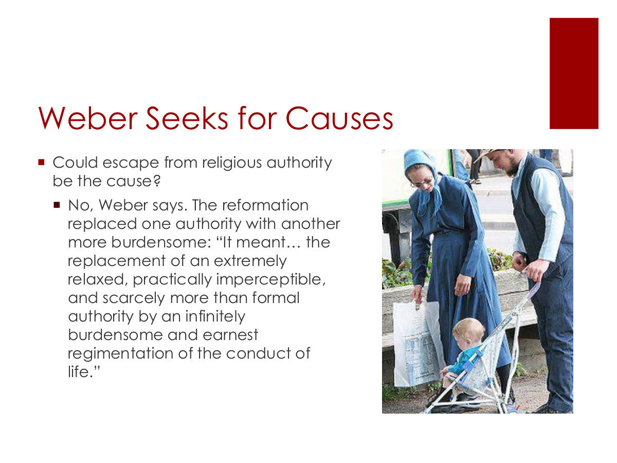 Weber Seeks for Causes. Could escape from religious authority be the cause? No, Weber says. The reformation replaced one authority with another more burdensome: “It meant… the replacement of an extremely relaxed, practically imperceptible, and scarcely more than formal authority by an infinitely burdensome and earnest regimentation of the conduct of life.”