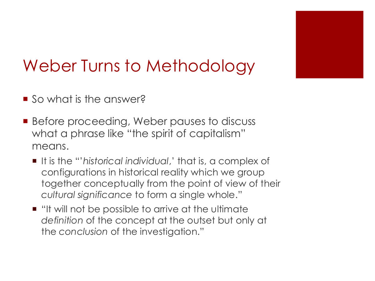 Weber Turns to Methodology. So what is the answer? Before proceeding, Weber pauses to discuss what a phrase like “the spirit of capitalism” means. It is the “’historical individual,’ that is, a complex of configurations in historical reality which we group together conceptually from the point of view of their cultural significance to form a single whole.” “It will not be possible to arrive at the ultimate definition of the concept at the outset but only at the conclusion of the investigation.”