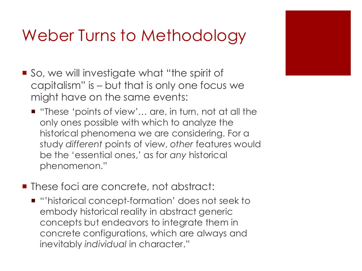 Weber Turns to Methodology. So, we will investigate what “the spirit of capitalism” is – but that is only one focus we might have on the same events: “These ‘points of view’… are, in turn, not at all the only ones possible with which to analyze the historical phenomena we are considering. For a study different points of view, other features would be the ‘essential ones,’ as for any historical phenomenon.” These foci are concrete, not abstract: “’historical concept-formation’ does not seek to embody historical reality in abstract generic concepts but endeavors to integrate them in concrete configurations, which are always and inevitably individual in character.”