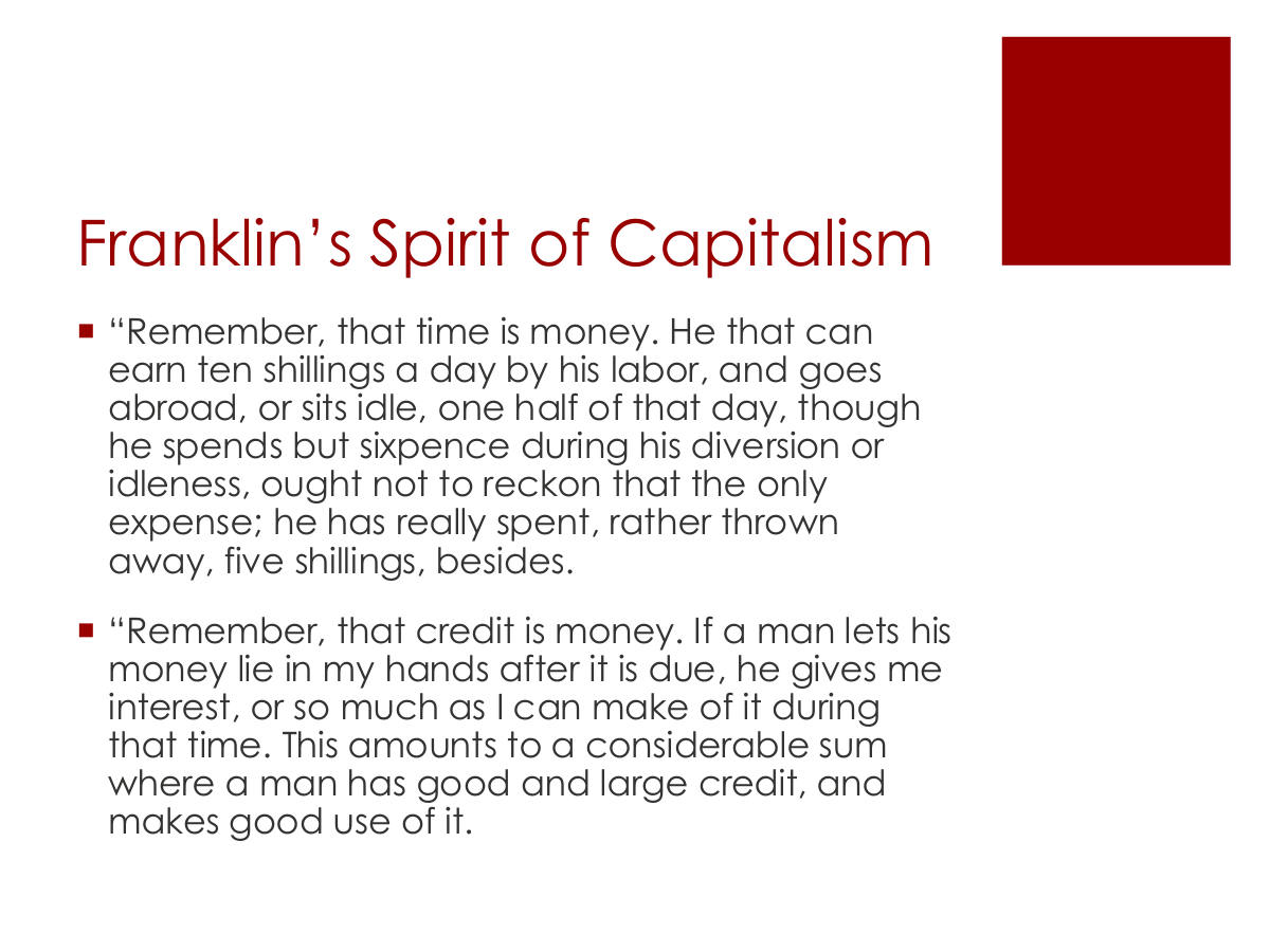 Franklin’s Spirit of Capitalism. “Remember, that time is money. He that can earn ten shillings a day by his labor, and goes abroad, or sits idle, one half of that day, though he spends but sixpence during his diversion or idleness, ought not to reckon that the only expense; he has really spent, rather thrown away, five shillings, besides. “Remember, that credit is money. If a man lets his money lie in my hands after it is due, he gives me interest, or so much as I can make of it during that time. This amounts to a considerable sum where a man has good and large credit, and makes good use of it.