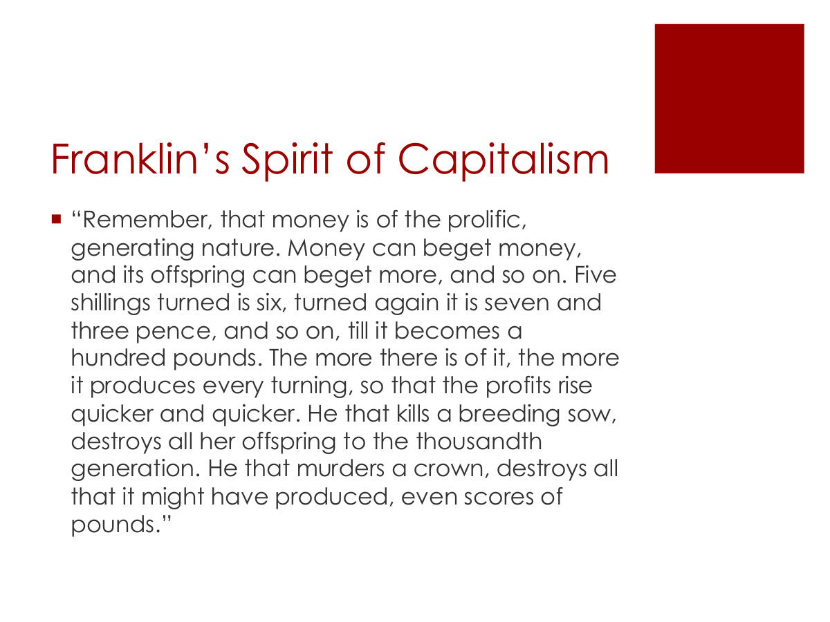 Franklin’s Spirit of Capitalism. “Remember, that money is of the prolific, generating nature. Money can beget money, and its offspring can beget more, and so on. Five shillings turned is six, turned again it is seven and three pence, and so on, till it becomes a hundred pounds. The more there is of it, the more it produces every turning, so that the profits rise quicker and quicker. He that kills a breeding sow, destroys all her offspring to the thousandth generation. He that murders a crown, destroys all that it might have produced, even scores of pounds.”