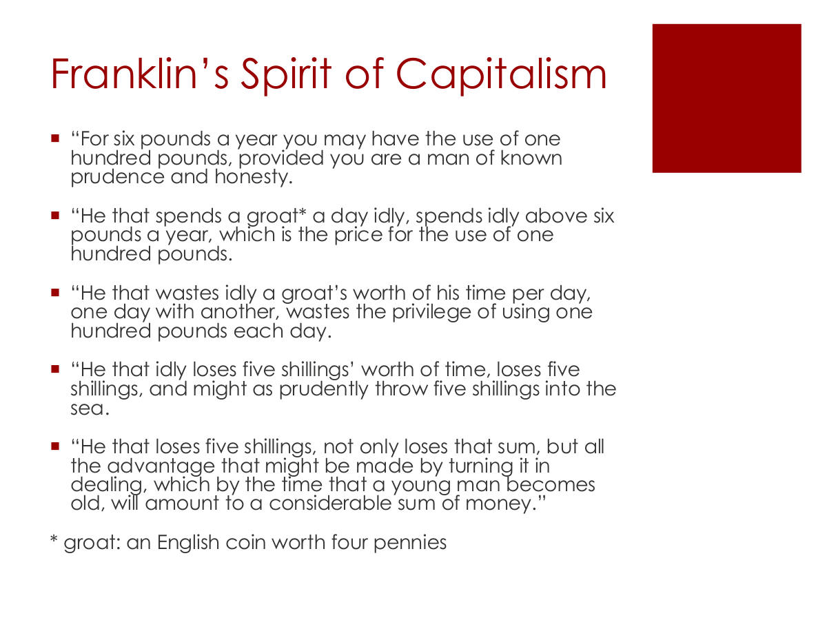 Franklin’s Spirit of Capitalism. “For six pounds a year you may have the use of one hundred pounds, provided you are a man of known prudence and honesty. “He that spends a groat* a day idly, spends idly above six pounds a year, which is the price for the use of one hundred pounds. “He that wastes idly a groat’s worth of his time per day, one day with another, wastes the privilege of using one hundred pounds each day. “He that idly loses five shillings’ worth of time, loses five shillings, and might as prudently throw five shillings into the sea. “He that loses five shillings, not only loses that sum, but all the advantage that might be made by turning it in dealing, which by the time that a young man becomes old, will amount to a considerable sum of money.” * groat: an English coin worth four pennies