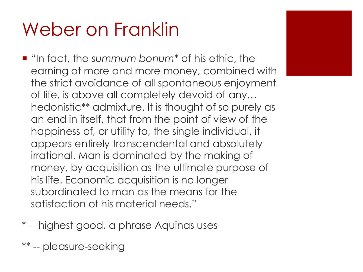 Weber on Franklin. “In fact, the summum bonum* of his ethic, the earning of more and more money, combined with the strict avoidance of all spontaneous enjoyment of life, is above all completely devoid of any… hedonistic** admixture. It is thought of so purely as an end in itself, that from the point of view of the happiness of, or utility to, the single individual, it appears entirely transcendental and absolutely irrational. Man is dominated by the making of money, by acquisition as the ultimate purpose of his life. Economic acquisition is no longer subordinated to man as the means for the satisfaction of his material needs.” * -- highest good, a phrase Aquinas uses. ** -- pleasure-seeking