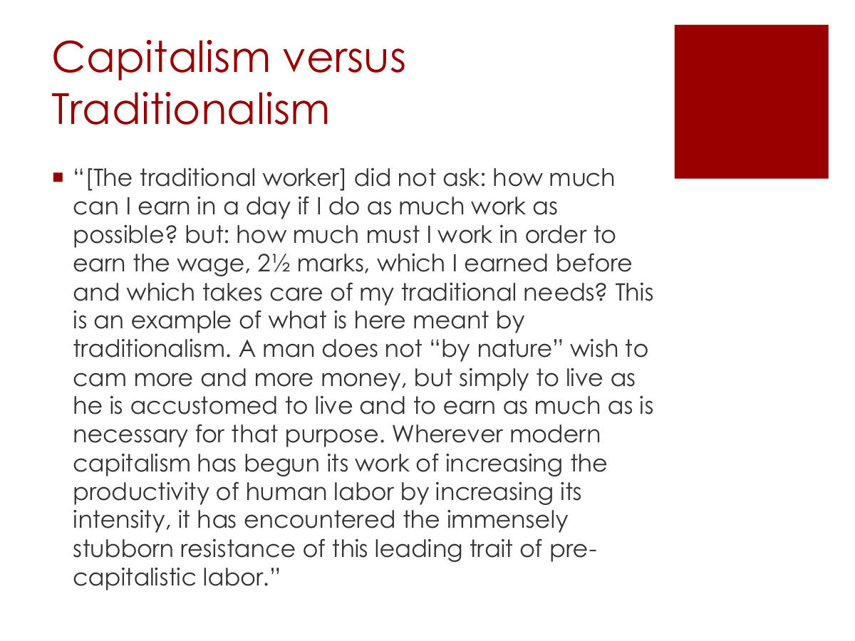 Capitalism versus Traditionalism. “[The traditional worker] did not ask: how much can I earn in a day if I do as much work as possible? but: how much must I work in order to earn the wage, 2½ marks, which I earned before and which takes care of my traditional needs? This is an example of what is here meant by traditionalism. A man does not “by nature” wish to cam more and more money, but simply to live as he is accustomed to live and to earn as much as is necessary for that purpose. Wherever modern capitalism has begun its work of increasing the productivity of human labor by increasing its intensity, it has encountered the immensely stubborn resistance of this leading trait of pre-capitalistic labor.”