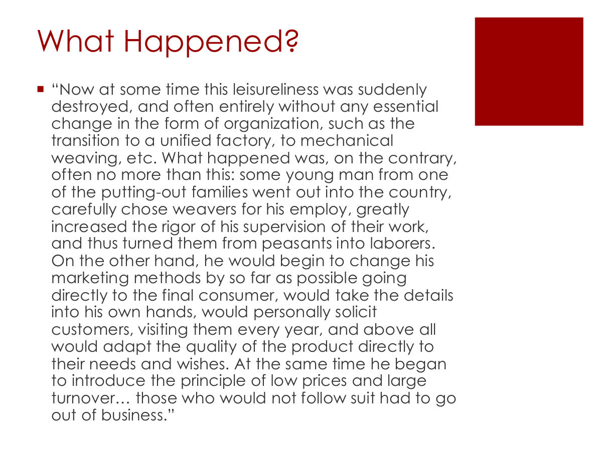 What Happened? “Now at some time this leisureliness was suddenly destroyed, and often entirely without any essential change in the form of organization, such as the transition to a unified factory, to mechanical weaving, etc. What happened was, on the contrary, often no more than this: some young man from one of the putting-out families went out into the country, carefully chose weavers for his employ, greatly increased the rigor of his supervision of their work, and thus turned them from peasants into laborers. On the other hand, he would begin to change his marketing methods by so far as possible going directly to the final consumer, would take the details into his own hands, would personally solicit customers, visiting them every year, and above all would adapt the quality of the product directly to their needs and wishes. At the same time he began to introduce the principle of low prices and large turnover… those who would not follow suit had to go out of business.”