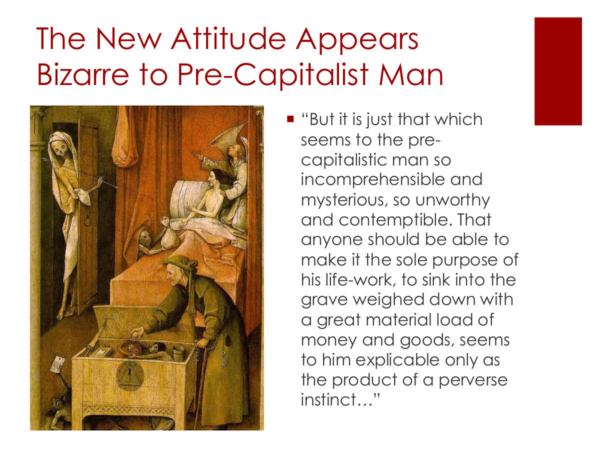 The New Attitude Appears Bizarre to Pre-Capitalist Man. “But it is just that which seems to the pre-capitalistic man so incomprehensible and mysterious, so unworthy and contemptible. That anyone should be able to make it the sole purpose of his life-work, to sink into the grave weighed down with a great material load of money and goods, seems to him explicable only as the product of a perverse instinct…”