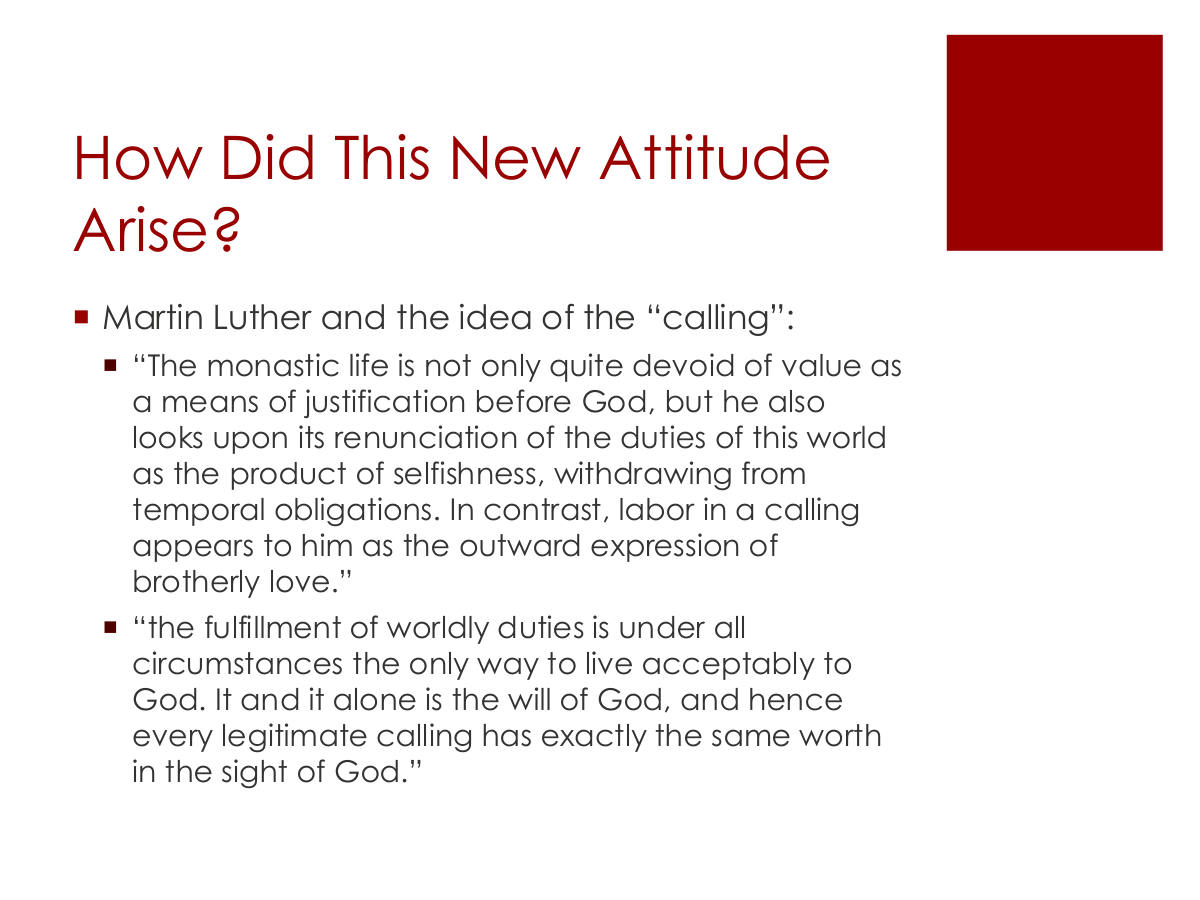How Did This New Attitude Arise? Martin Luther and the idea of the “calling”: “The monastic life is not only quite devoid of value as a means of justification before God, but he also looks upon its renunciation of the duties of this world as the product of selfishness, withdrawing from temporal obligations. In contrast, labor in a calling appears to him as the outward expression of brotherly love.” “the fulfillment of worldly duties is under all circumstances the only way to live acceptably to God. It and it alone is the will of God, and hence every legitimate calling has exactly the same worth in the sight of God.”