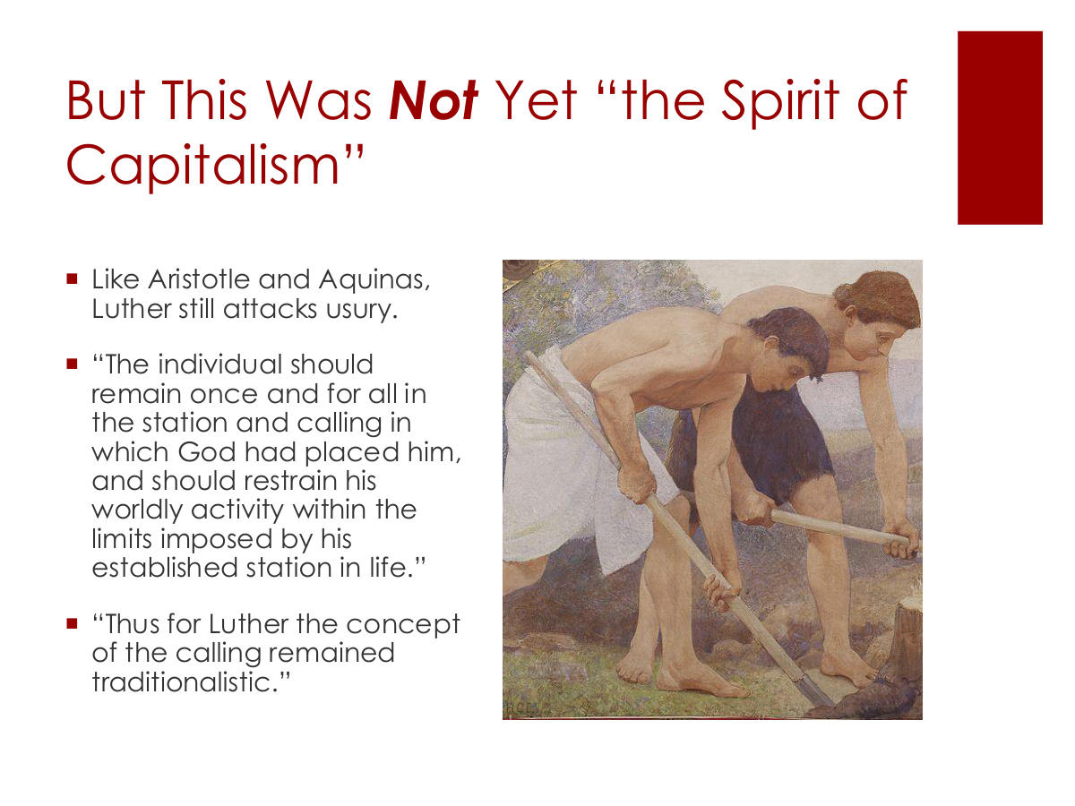 But This Was Not Yet “the Spirit of Capitalism” Like Aristotle and Aquinas, Luther still attacks usury. “The individual should remain once and for all in the station and calling in which God had placed him, and should restrain his worldly activity within the limits imposed by his established station in life.” “Thus for Luther the concept of the calling remained traditionalistic.”