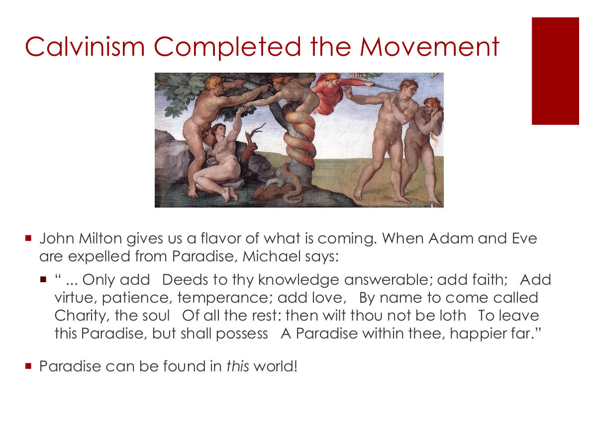 Calvinism Completed the Movement. John Milton gives us a flavor of what is coming. When Adam and Eve are expelled from Paradise, Michael says: “ ... Only add Deeds to thy knowledge answerable; add faith; Add virtue, patience, temperance; add love, By name to come called Charity, the soul Of all the rest: then wilt thou not be loth To leave this Paradise, but shall possess A Paradise within thee, happier far.” Paradise can be found in this world!