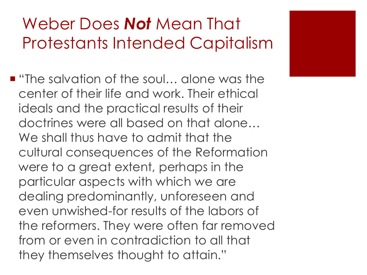 Weber Does Not Mean That Protestants Intended Capitalism. “The salvation of the soul… alone was the center of their life and work. Their ethical ideals and the practical results of their doctrines were all based on that alone… We shall thus have to admit that the cultural consequences of the Reformation were to a great extent, perhaps in the particular aspects with which we are dealing predominantly, unforeseen and even unwished-for results of the labors of the reformers. They were often far removed from or even in contradiction to all that they themselves thought to attain.”